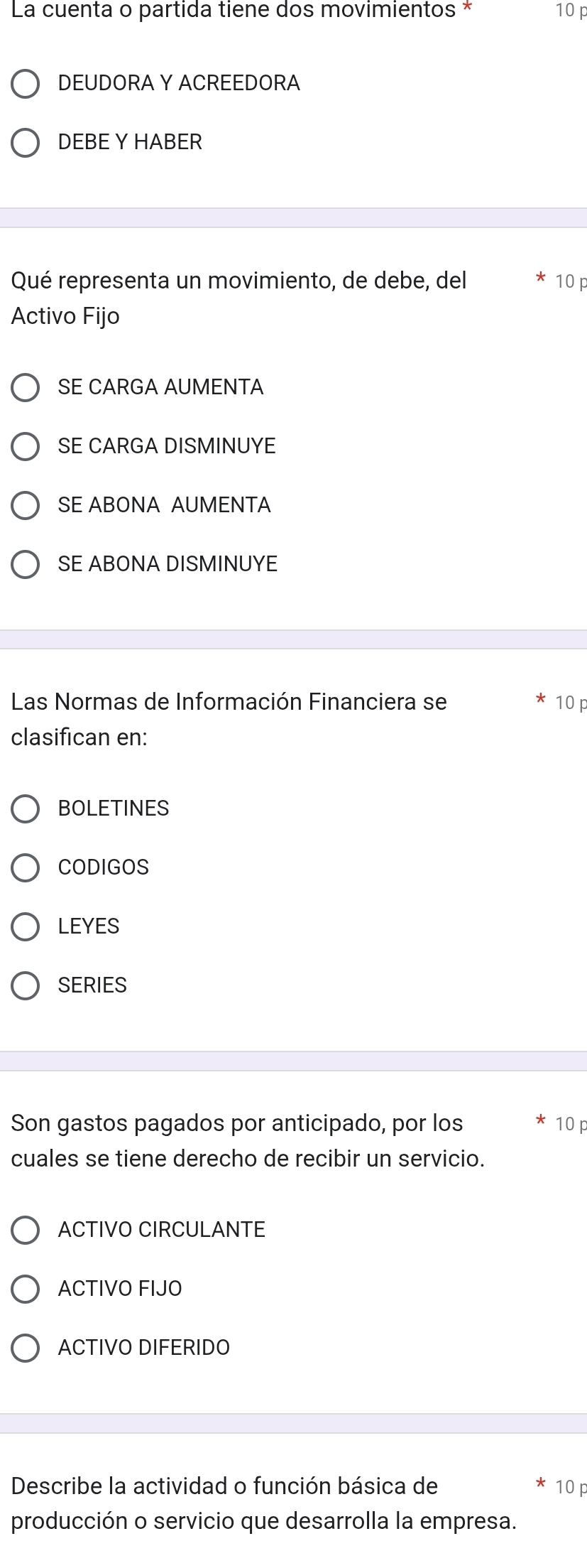 La cuenta o partida tiene dos movimientos * 10F
DEUDORA Y ACREEDORA
DEBE Y HABER
Qué representa un movimiento, de debe, del * 10p
Activo Fijo
SE CARGA AUMENTA
SE CARGA DISMINUYE
SE ABONA AUMENTA
SE ABONA DISMINUYE
Las Normas de Información Financiera se 10p
clasifican en:
BOLETINES
CODIGOS
LEYES
SERIES
Son gastos pagados por anticipado, por los 10p
cuales se tiene derecho de recibir un servicio.
ACTIVO CIRCULANTE
ACTIVO FIJO
ACTIVO DIFERIDO
Describe la actividad o función básica de 10p
producción o servicio que desarrolla la empresa.