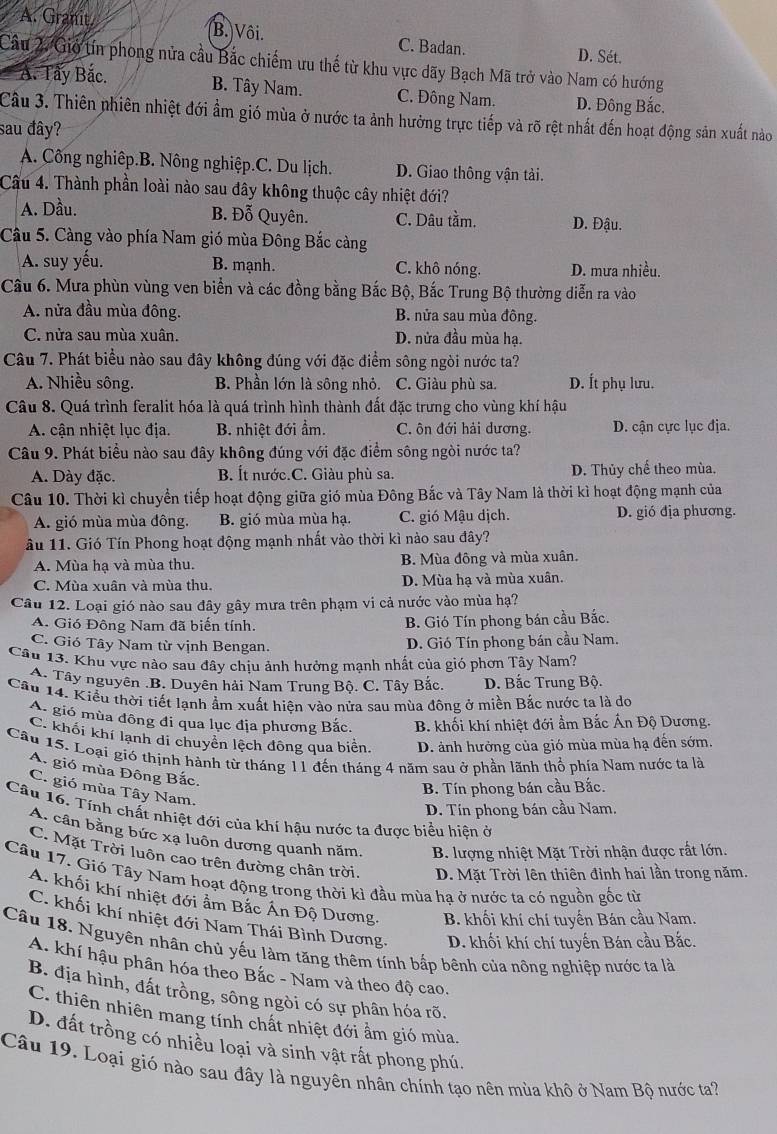 A. Granit. B. Vôi. C. Badan. D. Sét.
Câu 2. Gió tín phong nửa cầu Bắc chiếm ưu thế từ khu vực dãy Bạch Mã trở vào Nam có hướng
A. Tây Bắc. B. Tây Nam. C. Đông Nam. D. Đông Bắc.
Cầu 3. Thiên nhiên nhiệt đới ẩm gió mùa ở nước ta ảnh hưởng trực tiếp và rõ rệt nhất đến hoạt động sản xuất nào
sau đây?
A. Công nghiêp.B. Nông nghiệp.C. Du lịch. D. Giao thông vận tài.
Câu 4. Thành phần loài nào sau đây không thuộc cây nhiệt đới?
B. Đỗ Quyên.
A. Dầu. C. Dâu tầm. D. Đậu.
Câu 5. Càng vào phía Nam gió mùa Đông Bắc càng
A. suy yếu. B. mạnh. C. khô nóng. D. mưa nhiều.
Câu 6. Mưa phùn vùng ven biển và các đồng bằng Bắc Bộ, Bắc Trung Bộ thường diễn ra vào
A. nửa đầu mùa đông. B. nửa sau mùa đông.
C. nửa sau mùa xuân. D. nửa đầu mùa hạ.
Câu 7. Phát biểu nào sau đây không đúng với đặc điểm sông ngòi nước ta?
A. Nhiều sông. B. Phần lớn là sông nhỏ. C. Giàu phù sa. D. Ít phụ lưu.
Câu 8. Quá trình feralit hóa là quá trình hình thành đất đặc trưng cho vùng khí hậu
A. cận nhiệt lục địa. B. nhiệt đới ẩm. C. ôn đới hải dương. D. cận cực lục địa.
Câu 9. Phát biểu nào sau đây không đúng với đặc điểm sông ngòi nước ta?
A. Dày đặc. B. Ít nước.C. Giàu phù sa. D. Thủy chế theo mùa.
Câu 10. Thời kì chuyển tiếp hoạt động giữa gió mùa Đông Bắc và Tây Nam là thời kì hoạt động mạnh của
A. gió mùa mùa đông. B. gió mùa mùa hạ. C. gió Mậu dịch. D. gió địa phương.
âu 11. Gió Tín Phong hoạt động mạnh nhất vào thời kì nào sau đây?
A. Mùa hạ và mùa thu. B. Mùa đông và mùa xuân.
C. Mùa xuân và mùa thu. D. Mùa hạ và mùa xuân.
Câu 12. Loại gió nào sau đây gây mưa trên phạm vi cả nước vào mùa hạ?
A. Gió Đông Nam đã biến tính. B. Gió Tín phong bán cầu Bắc.
C. Gió Tây Nam từ vịnh Bengan.
D. Gió Tín phong bán cầu Nam.
Câu 13. Khu vực nào sau đây chịu ảnh hưởng mạnh nhất của gió phơn Tây Nam?
A. Tây nguyên .B. Duyên hải Nam Trung Bộ. C. Tây Bắc. D. Bắc Trung Bộ.
Cầu 14. Kiểu thời tiết lạnh ẩm xuất hiện vào nửa sau mùa đông ở miền Bắc nước ta là do
A. gió mùa đông đi qua lục địa phương Bắc. B. khối khí nhiệt đới ẩm Bắc Ấn Độ Dương.
C. khối khí lanh di chuyển lệch đông qua biển. D. ảnh hưởng của gió mùa mùa hạ đến sớm.
Câu 15. Loại gió thịnh hành từ tháng 11 đến tháng 4 năm sau ở phần lãnh thổ phía Nam nước ta là
A. gió mùa Đông Bắc.
B. Tín phong bán cầu Bắc.
C. gió mùa Tây Nam.
D. Tín phong bán cầu Nam.
Câu 16. Tính chất nhiệt đới của khí hậu nước ta được biểu hiện ở
A. cân bằng bức xa luôn dương quanh năm.  B. lượng nhiệt Mặt Trời nhận được rất lớn.
C. Mặt Trời luôn cao trên đường chân trời.  D. Mặt Trời lên thiên đỉnh hai lần trong năm.
Câu 17. Gió Tây Nam hoạt động trong thời kì đầu mùa hạ ở nước ta có nguồn gốc từ
A. khối khí nhiệt đới âm Bắc Án Độ Dương. B. khối khí chí tuyến Bán cầu Nam.
C. khối khí nhiệt đới Nam Thái Bình Dương. D. khối khí chí tuyến Bán cầu Bắc.
Câu 18. Nguyên nhân chủ yếu làm tăng thêm tính bấp bênh của nông nghiệp nước ta là
A. khí hậu phân hóa theo Bắc - Nam và theo độ cao.
B. địa hình, đất trồng, sông ngòi có sự phân hóa rõ.
C. thiên nhiên mang tính chất nhiệt đới ẩm gió mùa.
D. đất trồng có nhiều loại và sinh vật rất phong phú.
Câu 19. Loại gió nào sau đây là nguyên nhân chính tạo nên mùa khô ở Nam Bộ nước ta?