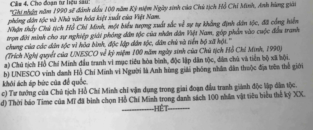 Cho đoạn tư liệu sau:
'Ghi nhận năm 1990 sẽ đánh dấu 100 năm Kỷ niệm Ngày sinh của Chủ tịch Hồ Chí Minh, Anh hùng giải
phóng dân tộc và Nhà văn hóa kiệt xuất của Việt Nam.
Nhận thấy Chủ tịch Hồ Chí Minh, một biểu tượng xuất sắc về sự tự khẳng định dân tộc, đã cống hiến
trọn đời mình cho sự nghiệp giải phóng dân tộc của nhân dân Việt Nam, góp phần vào cuộc đấu tranh
chung của các dân tộc vì hòa bình, độc lập dân tộc, dân chủ và tiến bộ xã hội.''
(Trích Nghị quyết của UNESCO về kỷ niệm 100 năm ngày sinh của Chủ tịch Hồ Chí Minh, 1990)
a) Chủ tịch Hồ Chí Minh đấu tranh vì mục tiêu hòa bình, độc lập dân tộc, dân chủ và tiến bộ xã hội.
b) UNESCO vinh danh Hồ Chí Minh vì Người là Anh hùng giải phóng nhân dân thuộc địa trên thế giới
khỏi ách áp bức của đế quốc.
c) Tư tưởng của Chủ tịch Hồ Chí Minh chỉ vận dụng trong giai đoạn đấu tranh giành độc lập dân tộc.
d) Thời báo Time của Mĩ đã bình chọn Hồ Chí Minh trong danh sách 100 nhân vật tiêu biểu thế kỷ XX.
_Hết_