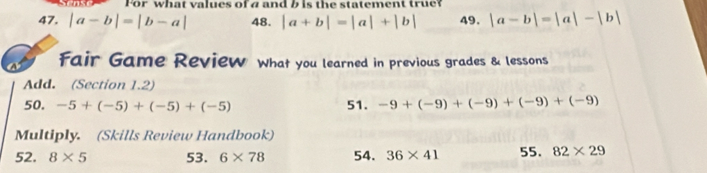 For what values of a and b is the statement true? 
47. |a-b|=|b-a| 48. |a+b|=|a|+|b| 49. |a-b|=|a|-|b|
fair Game Review what you learned in previous grades & lessons 
Add. (Section 1.2) 
50. -5+(-5)+(-5)+(-5) 51. -9+(-9)+(-9)+(-9)+(-9)
Multiply. (Skills Review Handbook) 
52. 8* 5 53. 6* 78 54. 36* 41
55. 82* 29