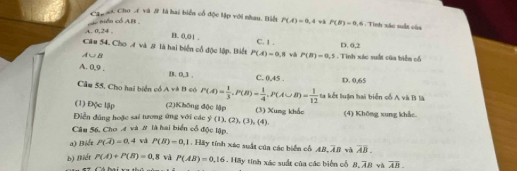 Cập ớ. Cho A và # là hai biển cổ độc lập với nhau. Biết P(A)=0,4
các biển cổ AB , wǎ P(B)=0.6 Tinh xác suất của
A. 0, 24.
B. 0,01. C. 1. D. 0, 2
Câu 54. Cho A và B là hai biến cổ độc lập. Biết P(A)=0.8 và P(B)=0,5. Tính xác suất của biển cổ
A∪ B
A. 0, 9. B. 0, 3. C. 0.4 5 . D. 0,65
Câu 55, Cho hai biển cổ A và B có P(A)= 1/3 , P(B)= 1/4 , P(A∪ B)= 1/12 take 1 luận hai biển cố A và B là
(1) Độc lập (2)Không độc lập (3) Xung khắc
Điền đũng hoặc sai tương ứng với các y(1),(1),(2),(3),(4), (4) Không xung khắc.
Câu 56. Cho A và B là hai biển cố độc lập.
a) Biết P(overline A)=0,4 và P(B)=0,1 , Hãy tính xác suất của các biển cố AB.overline AB và overline AB. 
b) Biết P(A)+P(B)=0,8 và P(AB)=0.16. Hãy tính xác suất của các biến cố B. TB và overline AB.