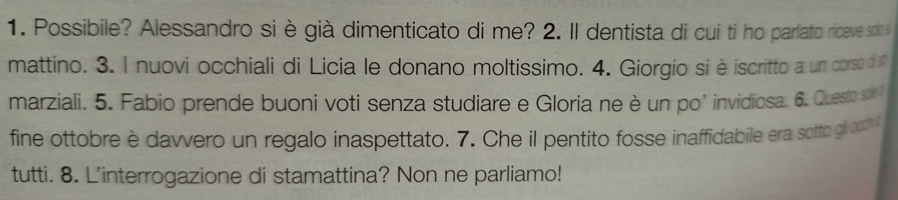 Possibile? Alessandro si è già dimenticato di me? 2. Il dentista di cui tí ho parlato riceve soo 
mattino. 3. I nuovi occhiali di Licia le donano moltissimo. 4. Giorgio si è iscritto a un corso d 
marziali. 5. Fabio prende buoni voti senza studiare e Gloria ne è un po’ invidiosa. 6. Questo soe 
fine ottobre è dawvero un regalo inaspettato. 7. Che il pentito fosse inaffidabile era sotto gi ocn l 
tutti. 8. L'interrogazione di stamattina? Non ne parliamo!