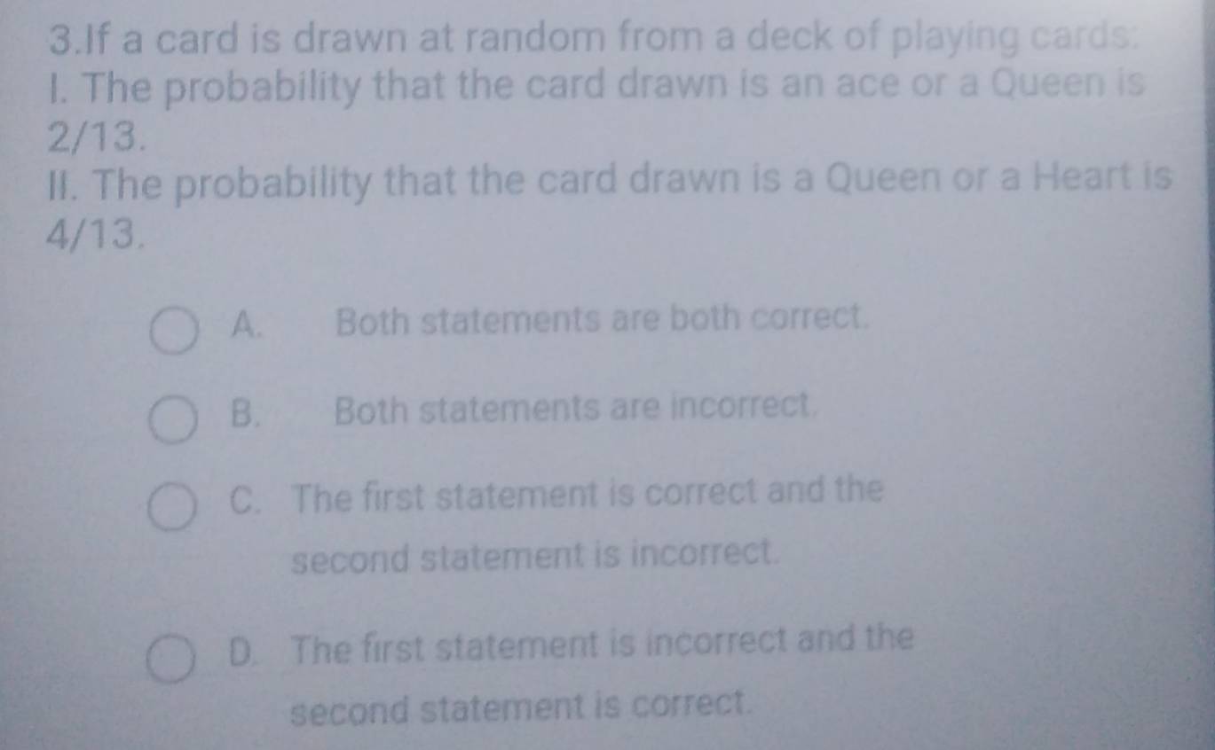 If a card is drawn at random from a deck of playing cards:
I. The probability that the card drawn is an ace or a Queen is
2/13.
II. The probability that the card drawn is a Queen or a Heart is
4/13.
A. Both statements are both correct.
B. Both statements are incorrect.
C. The first statement is correct and the
second statement is incorrect.
D. The first statement is incorrect and the
second statement is correct.