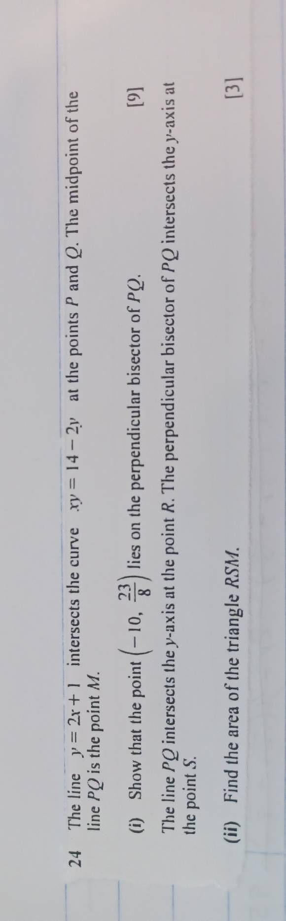 The line y=2x+1 intersects the curve xy=14-2y at the points P and Q. The midpoint of the 
line PQ is the point M. 
(i) Show that the point (-10, 23/8 ) lies on the perpendicular bisector of PQ. [9] 
The line PQ intersects the y-axis at the point R. The perpendicular bisector of PQ intersects the y-axis at 
the point S. 
(ii) Find the area of the triangle RSM. [3]