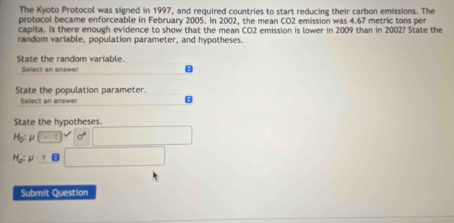 The Kyoto Protocol was signed in 1997, and required countries to start reducing their carbon emissions. The 
protocol became enforceable in February 2005. In 2002, the mean CO2 emission was 4.67 metric tons per 
capita. Is there enough evidence to show that the mean CO2 emission is lower in 2009 than in 2002? State the 
random variable, population parameter, and hypotheses. 
State the random variable. 
Select an answer θ 
State the population parameter. 
Select an answer 
a 
State the hypotheses.
Ho:μ : sigma^4
H_a: μ ? 
Submit Question