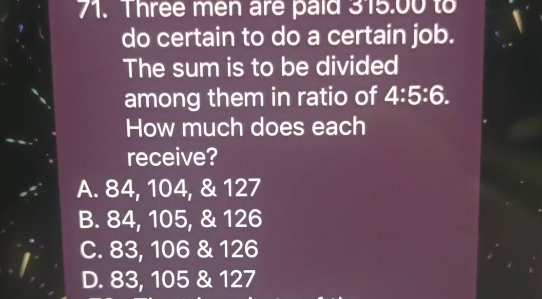 Three men are paid 315.00 to
do certain to do a certain job.
The sum is to be divided
among them in ratio of 4:5:6. 
How much does each
receive?
A. 84, 104, & 127
B. 84, 105, & 126
C. 83, 106 & 126
D. 83, 105 & 127