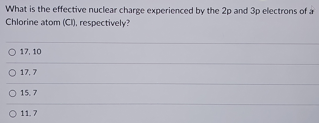 What is the effective nuclear charge experienced by the 2p and 3p electrons of a
Chlorine atom (Cl), respectively?
17, 10
17, 7
15, 7
11, 7