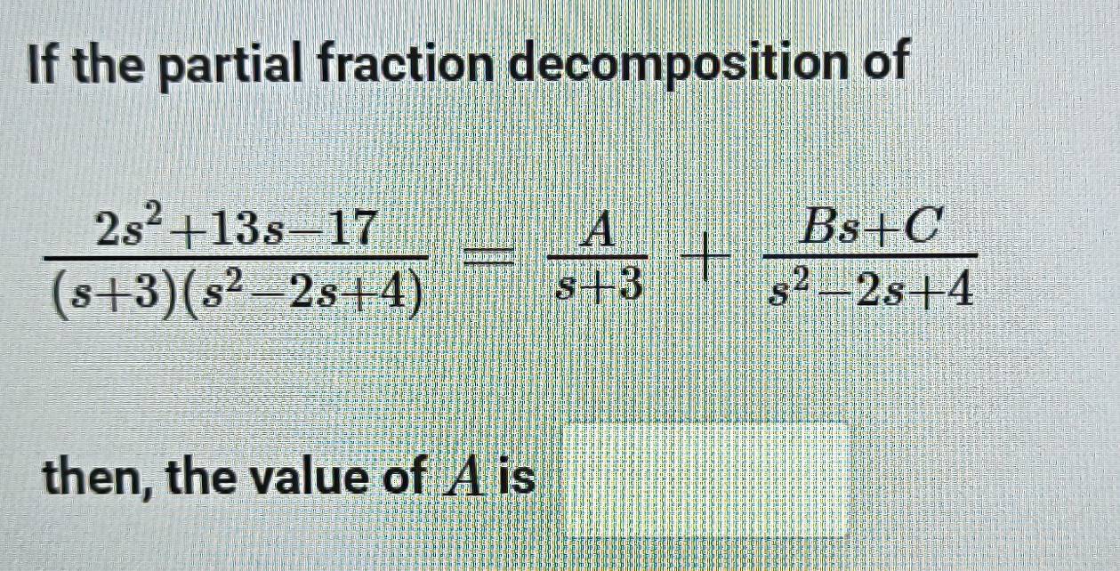 If the partial fraction decomposition of
 (2s^2+13s-17)/(s+3)(s^2-2s+4) = A/s+3 + (Bs+C)/s^2-2s+4 
then, the value of A is □