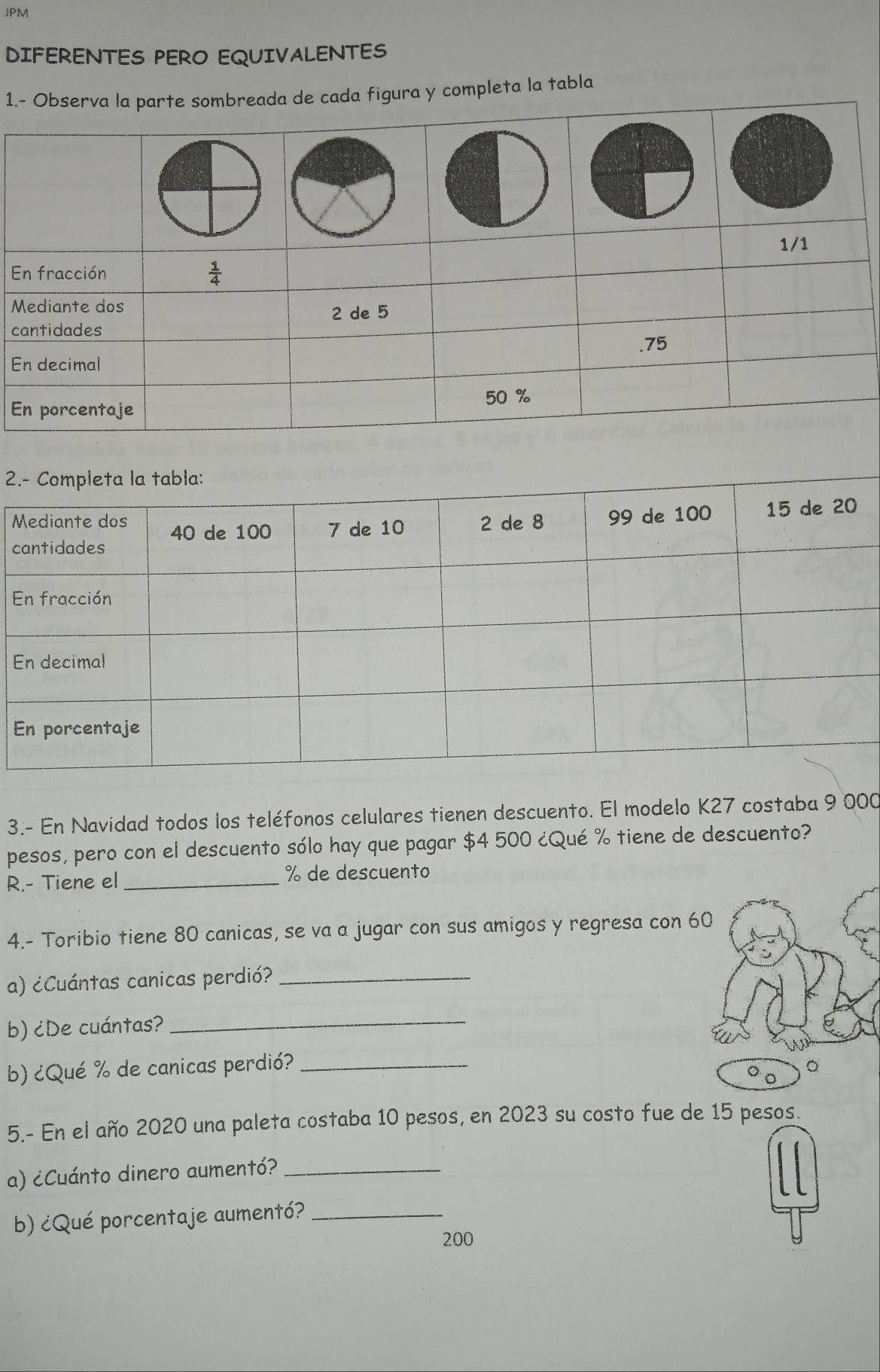 JPM
DIFERENTES PERO EQUIVALENTES
1.da figura y completa la tabla
E
M
c
E
E
2
M
c
E
E
E
3.- En Navidad todos los teléfonos celulares tienen descuento. El modelo K27 costaba 9 000
pesos, pero con el descuento sólo hay que pagar $4 500 ¿Qué % tiene de descuento?
R.- Tiene el _% de descuento
4.- Toribio tiene 80 canicas, se va a jugar con sus amigos y regresa con 
a) ¿Cuántas canicas perdió?_
b) ¿De cuántas?
_
b) ¿Qué % de canicas perdió?_
5.- En el año 2020 una paleta costaba 10 pesos, en 2023 su costo fue de 15 pesos.
a) ¿Cuánto dinero aumentó?_
b) ¿Qué porcentaje aumentó?_
200