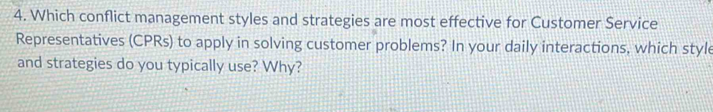 Which conflict management styles and strategies are most effective for Customer Service 
Representatives (CPRs) to apply in solving customer problems? In your daily interactions, which style 
and strategies do you typically use? Why?