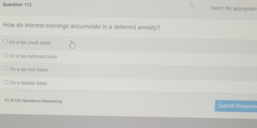 Select the appropriate
How do interest earnings accumulate in a deferred annuity?
On a tax credit basis
On a tax-deferred basis
On a tax-free basis
On a taxable basis
13 of 125 Questions Remaining Submit Respons