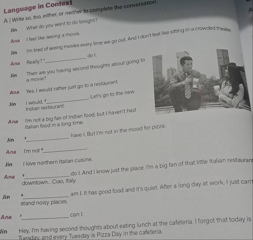 Language in Context 
A 
A | Write so, too, either, or neither to complete the conversation. 
Jin What do you want to do tonight? 
Ana I feel like seeing a movie. 
Jin I'm tired of seeing movies every time we go out. And I don't feel like sitting in a crowded theater 
Ana Really?_ do I. 
Jin Then are you having second thoughts about going to 
a movie? 
Ana Yes. I would rather just go to a restaurant. 
Jin I would, ²_ . Let's go to the new 
Indian restaurant. 
Ana I'm not a big fan of Indian food, but I haven't had 
Italian food in a long time. 
Jin 3_ have I. But I'm not in the mood for pizza. 
Ana I'm not 
_ 
Jin I love northern Italian cuisine. 
do I. And I know just the place. I'm a big fan of that little Italian restaurant 
Ana_ 
downtown...Ciao, Italy. 
Jin 6_ am I. It has good food and it's quiet. After a long day at work, I just can' 
stand noisy places. 
Ana _can l. 
Jin Hey, I'm having second thoughts about eating lunch at the cafeteria. I forgot that today is 
Tuesday, and every Tuesday is Pizza Day in the cafeteria.