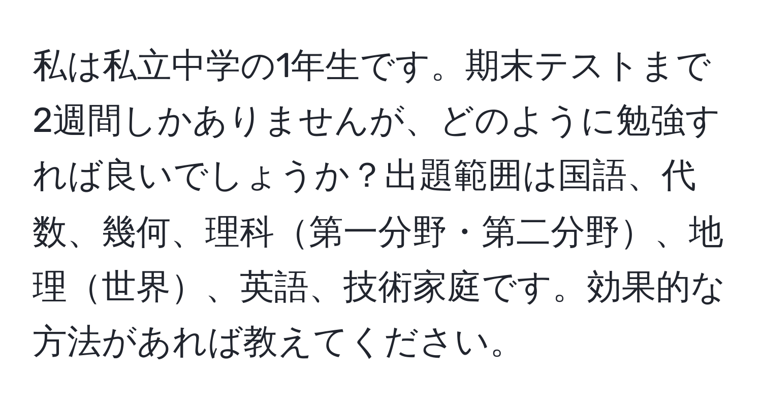 私は私立中学の1年生です。期末テストまで2週間しかありませんが、どのように勉強すれば良いでしょうか？出題範囲は国語、代数、幾何、理科第一分野・第二分野、地理世界、英語、技術家庭です。効果的な方法があれば教えてください。