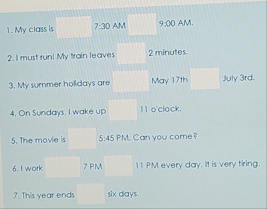 My class is 
7:30 AM 9:00 AM. 
2. I must run! My train leaves 2 minutes. 
3. My summer holidays are May 17th July 3rd. 
4. On Sundays, I wake up 11 o'clock. 
5. The movie is 5:45 PM. Can you come? 
6. I work 7 PM 11 PM every day. It is very tiring. 
7. This year ends six days.