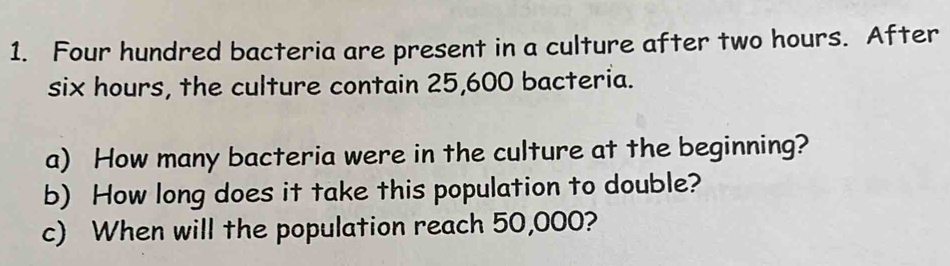 Four hundred bacteria are present in a culture after two hours. After
six hours, the culture contain 25,600 bacteria. 
a) How many bacteria were in the culture at the beginning? 
b) How long does it take this population to double? 
c) When will the population reach 50,000?