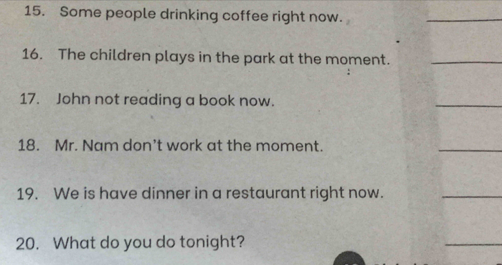 Some people drinking coffee right now. 
16. The children plays in the park at the moment. 
17. John not reading a book now. 
18. Mr. Nam don’t work at the moment. 
19. We is have dinner in a restaurant right now. 
20. What do you do tonight?