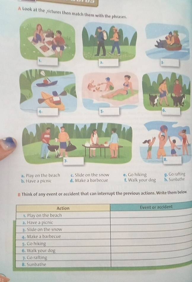 A Look at the pictures then match them with the phrases.
a. Play on the beach c. Slide on the snow e. Go hiking g. Go rafting
b. Have a picnic d. Make a barbecue f. Walk your dog h. Sunbathe
≌ Think of any event or accident that can interrupt the previous actions. Write them below.