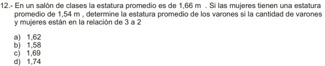 12.- En un salón de clases la estatura promedio es de 1,66 m. Si las mujeres tienen una estatura
promedio de 1,54 m , determine la estatura promedio de los varones si la cantidad de varones
y mujeres están en la relación de 3 a 2
a) 1,62
b) 1,58
c) 1,69
d) 1,74