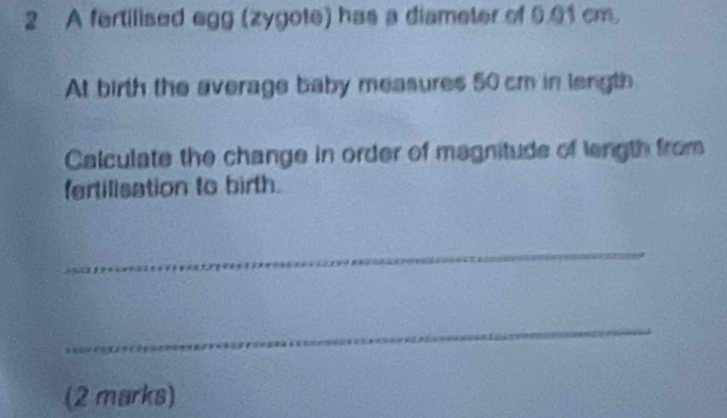 A fertilised egg (zygote) has a diameter of 6.01 cm. 
At birth the average baby measures 50 cm in length 
Calculate the change in order of magnitude of length from 
fertilisation to birth. 
_ 
_ 
(2 marks)