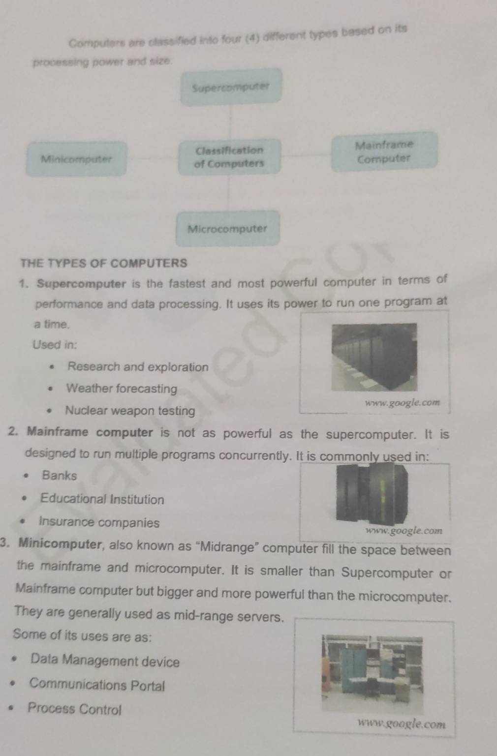 Computers are classified into four (4) different types based on its
processing power and size.
Supercomputer
Classification Mainframe
Minicomputer of Computers Computer
Microcomputer
THE TYPES OF COMPUTERS
1. Supercomputer is the fastest and most powerful computer in terms of
performance and data processing. It uses its power to run one program at
a time.
Used in:
Research and exploration
Weather forecasting
www.google.com
Nuclear weapon testing
2. Mainframe computer is not as powerful as the supercomputer. It is
designed to run multiple programs concurrently. It is commonly used in:
Banks
Educational Institution
Insurance companies
www.google.com
3. Minicomputer, also known as “Midrange” computer fill the space between
the mainframe and microcomputer. It is smaller than Supercomputer or
Mainframe computer but bigger and more powerful than the microcomputer.
They are generally used as mid-range servers.
Some of its uses are as:
Data Management device
Communications Portal
Process Control
www.google.com