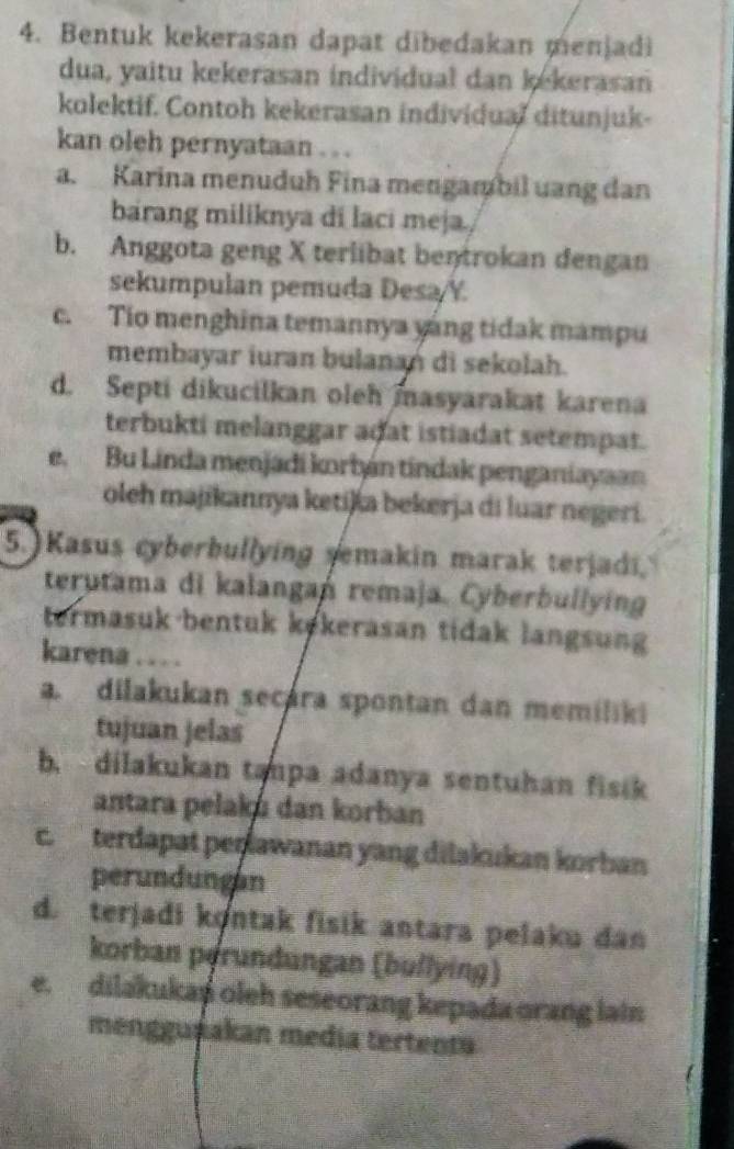 Bentuk kekerasan dapat dibedakan menjadi
dua, yaitu kekerasan individual dan kekerasan
kolektif. Contoh kekerasan individual ditunjuk-
kan oleh pernyataan . . .
a. Karina menuduh Fina mengambil uang dan
barang miliknya di laci meja,
b. Anggota geng X terlibat bentrokan dengan
sekumpulan pemuda Desa/Y
c. Tio menghina temannya yáng tidak mampu
membayar iuran bulanań di sekolah.
d. Septi dikucilkan oleh masyarakat karena
terbukti melanggar adat istiadat setempat.
e. Bu Linda menjadi korbán tindak penganiayaan
oleh majikannya ketija bekerja di luar negeri.
5. Kasus cyberbullying semakin marak terjadi
terutama di kalangań remaja. Cyberbullying
termasuk-bentuk kekerasan tidak langsung
karena . . . .
a. dilakukan secara spontan dan memiliki
tujuan jelas
b. dilakukan tanpa adanya sentuhan fisik
antara pelaka dan korban
c. terdapat perawanan yang dilakukan korban
perundungan
d. terjadi kontak fisik antara pelaku dan
korban perundungan (bullying)
e. dilakukap oleh seseorang kepada orang lain
mengguşakan media tertenta