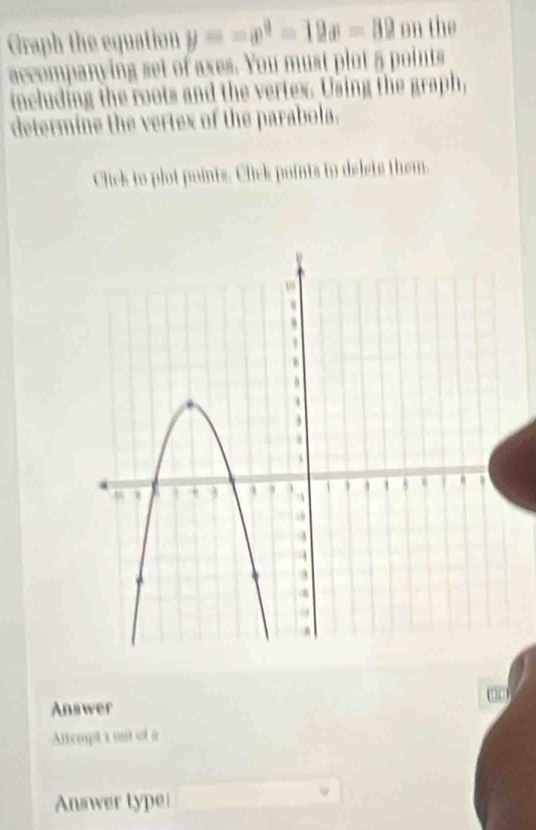 Graph the equation y=-x^2-12x-82 on the 
accompanying set of axes. You must plot 5 points 
including the roots and the vertex. Using the graph, 
determine the vertex of the parabola. 
Click to plot paints. Click points to delets them. 
Answer 
Attempt i out of a 
Answer type