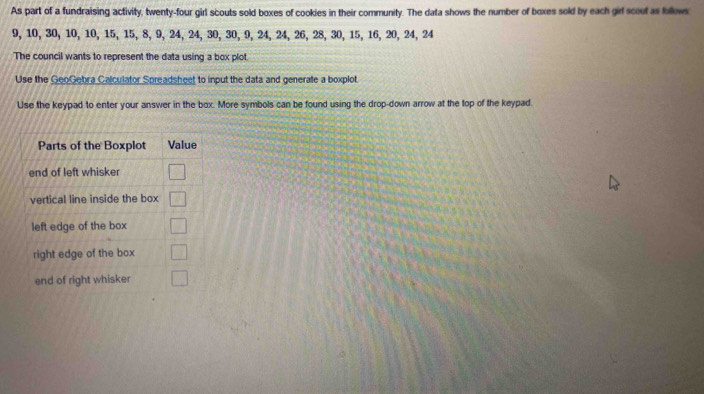 As part of a fundraising activity, twenty-four girl scouts sold boxes of cookies in their community. The data shows the number of boxes sold by each girl scout as follows
9, 10, 30, 10, 10, 15, 15, 8, 9, 24, 24, 30, 30, 9, 24, 24, 26, 28, 30, 15, 16, 20, 24, 24
The council wants to represent the data using a box plot. 
Use the GeoGebra Calculator Spreadsheet to input the data and generate a boxplot. 
Use the keypad to enter your answer in the box. More symbols can be found using the drop-down arrow at the top of the keypad.