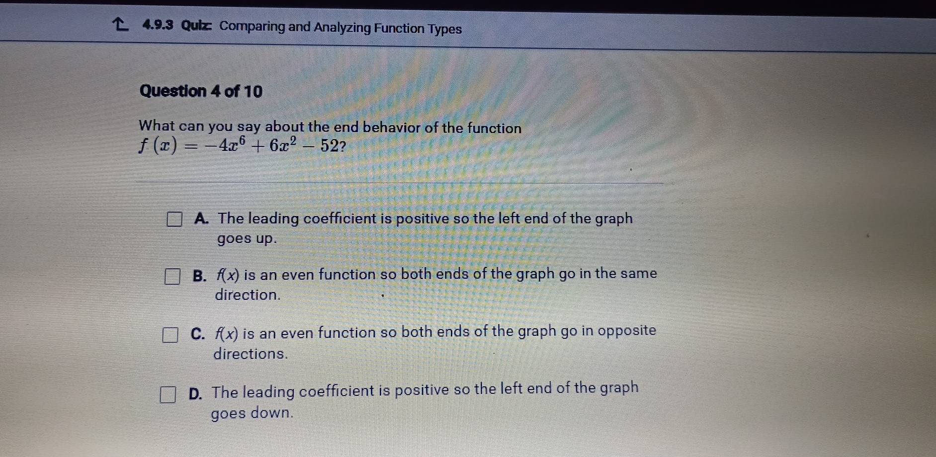 Comparing and Analyzing Function Types
Question 4 of 10
What can you say about the end behavior of the function
f(x)=-4x^6+6x^2-52 2
A. The leading coefficient is positive so the left end of the graph
goes up.
B. f(x) is an even function so both ends of the graph go in the same 
direction.
C. f(x) is an even function so both ends of the graph go in opposite
directions.
D. The leading coefficient is positive so the left end of the graph
goes down.