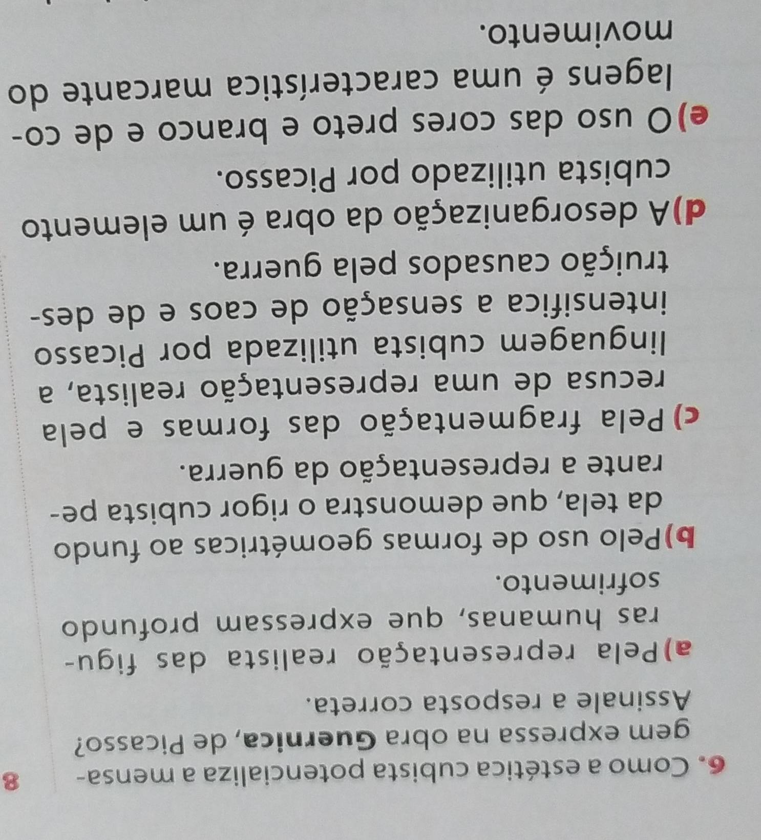 Como a estética cubista potencializa a mensa - 8
gem expressa na obra Guernica, de Picasso?
Assinale a resposta correta.
a)Pela representação realista das figu-
ras humanas, que expressam profundo
sofrimento.
b)Pelo uso de formas geométricas ao fundo
da tela, que demonstra o rigor cubista pe-
rante a representação da guerra.
c)Pela fragmentação das formas e pela
recusa de uma representação realista, a
linguagem cubista utilizada por Picasso
intensifica a sensação de caos e de des-
truição causados pela guerra.
d)A desorganização da obra é um elemento
cubista utilizado por Picasso.
e)O uso das cores preto e branco e de co-
lagens é uma característica marcante do
movimento.