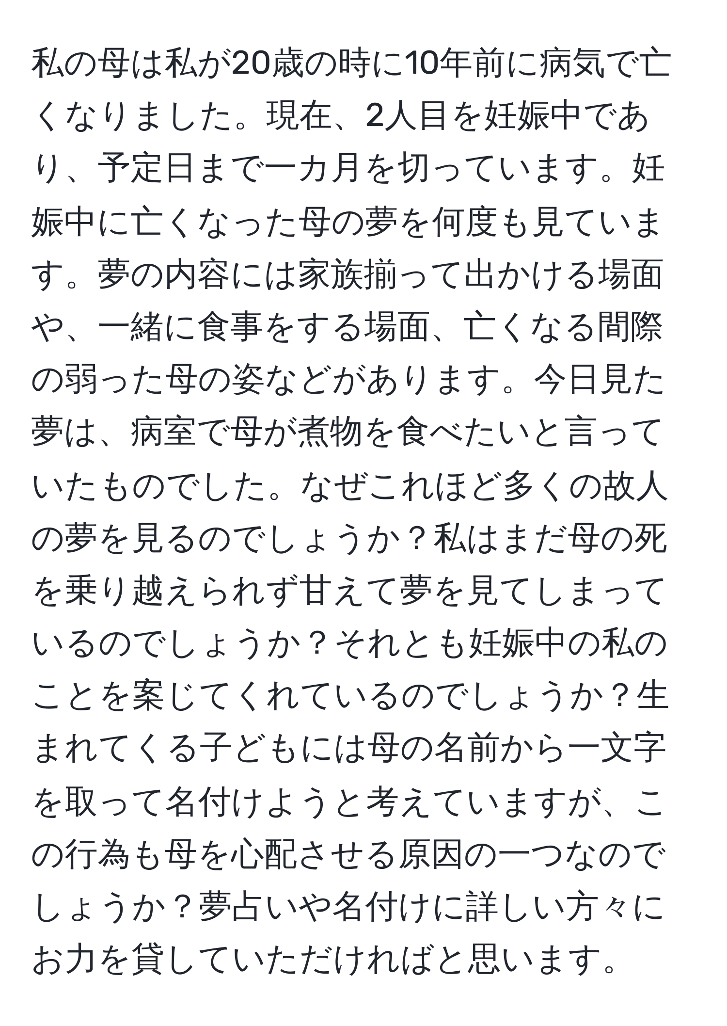 私の母は私が20歳の時に10年前に病気で亡くなりました。現在、2人目を妊娠中であり、予定日まで一カ月を切っています。妊娠中に亡くなった母の夢を何度も見ています。夢の内容には家族揃って出かける場面や、一緒に食事をする場面、亡くなる間際の弱った母の姿などがあります。今日見た夢は、病室で母が煮物を食べたいと言っていたものでした。なぜこれほど多くの故人の夢を見るのでしょうか？私はまだ母の死を乗り越えられず甘えて夢を見てしまっているのでしょうか？それとも妊娠中の私のことを案じてくれているのでしょうか？生まれてくる子どもには母の名前から一文字を取って名付けようと考えていますが、この行為も母を心配させる原因の一つなのでしょうか？夢占いや名付けに詳しい方々にお力を貸していただければと思います。