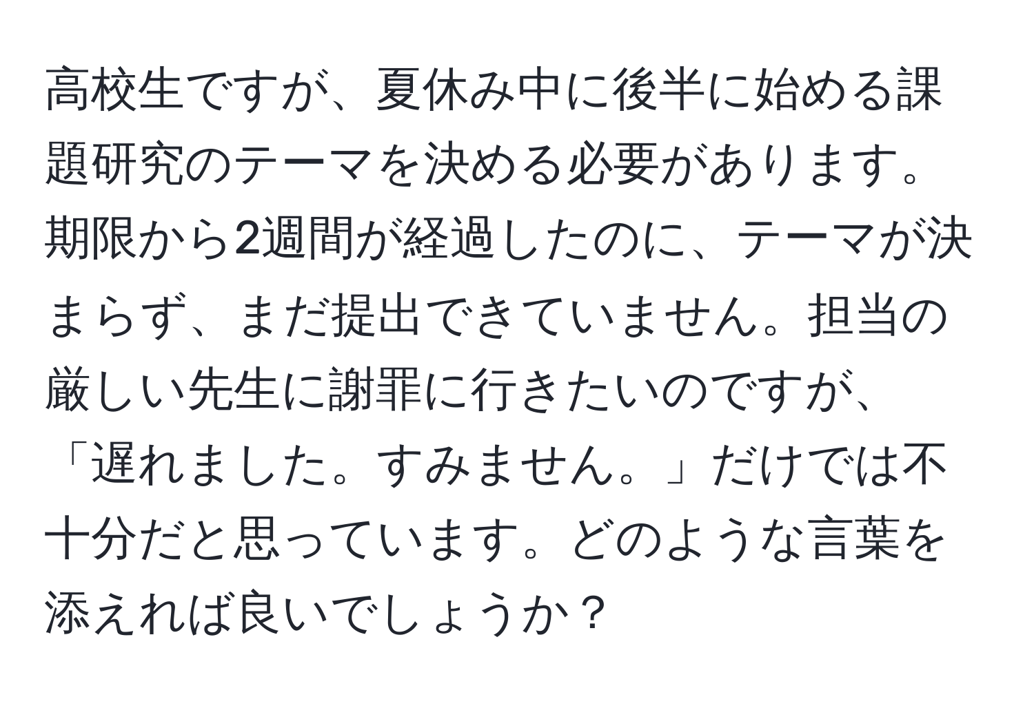 高校生ですが、夏休み中に後半に始める課題研究のテーマを決める必要があります。期限から2週間が経過したのに、テーマが決まらず、まだ提出できていません。担当の厳しい先生に謝罪に行きたいのですが、「遅れました。すみません。」だけでは不十分だと思っています。どのような言葉を添えれば良いでしょうか？