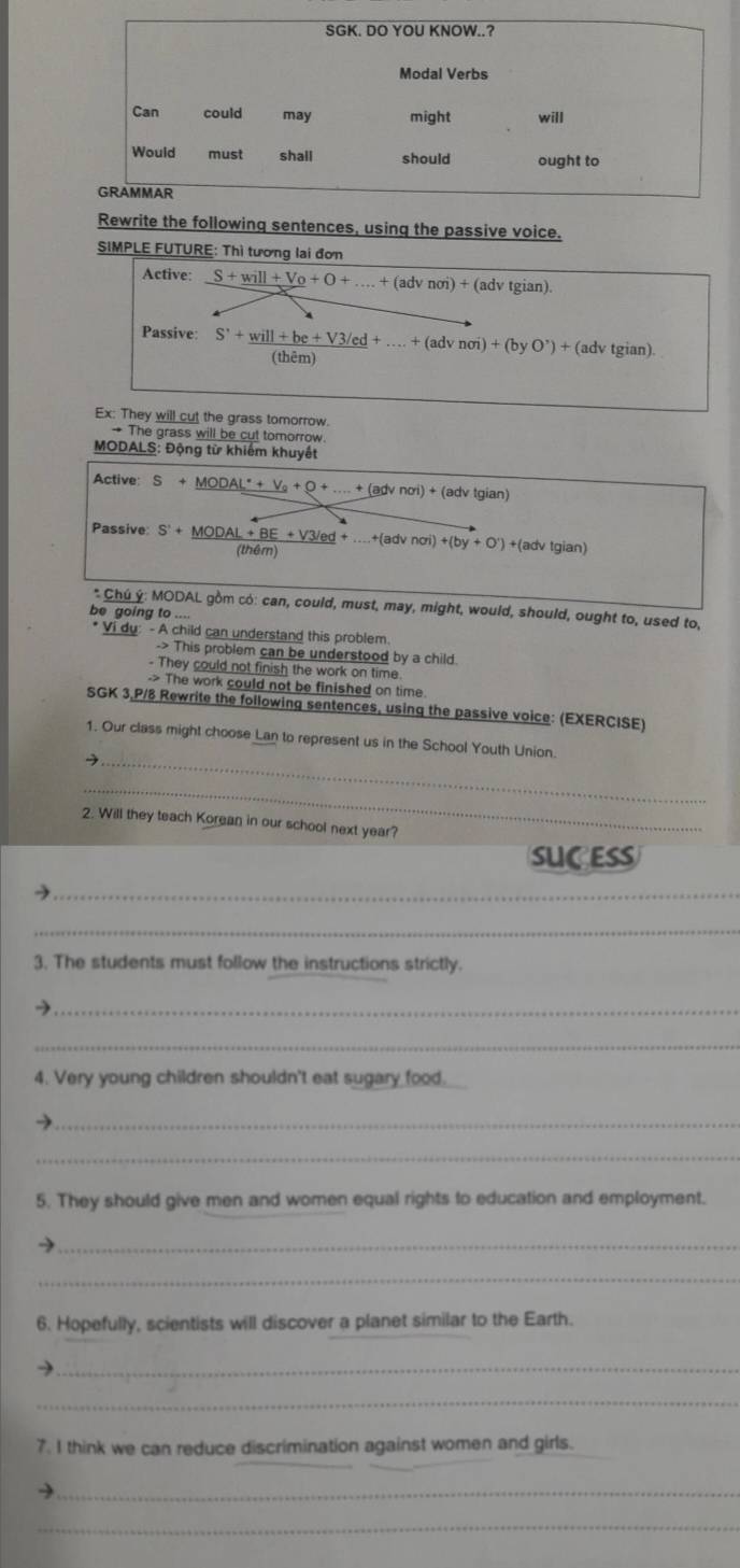 Rewrite the following sentences, using the passive voice. 
SIMPLE FUTURE: Thì tương lai đơn 
Active: _ S+will+V_0+O+....+(advnoi)+ (adv tgian). 
Passive: S+will+be+V3/ed+ +(advnoi)+(byO^(^,))+(adv tgian). 
(thêm) 
Ex: They will cut the grass tomorrow 
→ The grass will be cut tomorrow. 
MODALS: Động từ khiểm khuyết 
Active: S+_ MODAL^(·)+V_0+_ O+...+(advnoi)+(advtgiar 1
Passive S'+_ MODAL+BE+V3/ed+...+(advnoi)+(by+O')+(adv tem 
(gian 
* Chú ý: MODAL gồm có: can, could, must, may, might, would, should, ought to, used to, 
be going to ... 
Vi du: - A child can understand this problem. 
-> This problem can be understood by a child. 
- They could not finish the work on time 
-> The work could not be finished on time. 
SGK 3,P/8 Rewrite the following sentences, using the passive voice: (EXERCISE) 
1. Our class might choose Lan to represent us in the School Youth Union. 
_→ 
_ 
2. Will they teach Korean in our school next year? 
SUC ESS 
_ 
_ 
3. The students must follow the instructions strictly. 
_→ 
_ 
4. Very young children shouldn't eat sugary food. 
_→ 
_ 
5. They should give men and women equal rights to education and employment. 
_ 
_ 
6. Hopefully, scientists will discover a planet similar to the Earth. 
_ 
_ 
7. I think we can reduce discrimination against women and girls. 
_ 
_