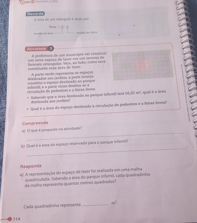 ição ( Perimetro e área 
Recorde 
A área de um retângulo é dada por: 
Are a=b· a
medida da base medida da altura 
b 
Atividade 3 
A prefeitura de um município vai construir 
um novo espaço de lazer em um terreno de 
formato retangular. Veja, ao lado, como será 
constituída essa área de lazer. 
A parte verde representa os espaços 
destinados aos jardins; a parte laranja 
constitui o espaço destinado ao parque 
infantil; e a parte cinza destina-se à 
circulação de pedestres e a feiras livres. 
Sabendo que a área destinada ao parque infantil terá 56,25m^2 , qual é a área 
destinada aos jardins? 
Qual é a área do espaço destinado à circulação de pedestres e a feiras livres? 
_ 
Compreenda 
_ 
a) O que é proposto na atividade? 
_ 
b) Qual é a área do espaço reservado para o parque infantil? 
Responda 
a) A representação do espaço de lazer foi realizada em uma malha 
quadriculada. Sabendo a área do parque infantil, cada quadradinho 
da malha representa quantos metros quadrados? 
Cada quadradinho representa _ m^2. 
114