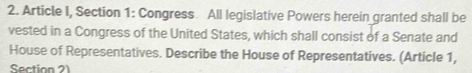 Article I, Section 1: Congress. All legislative Powers herein granted shall be 
vested in a Congress of the United States, which shall consist of a Senate and 
House of Representatives. Describe the House of Representatives. (Article 1, 
Section 2