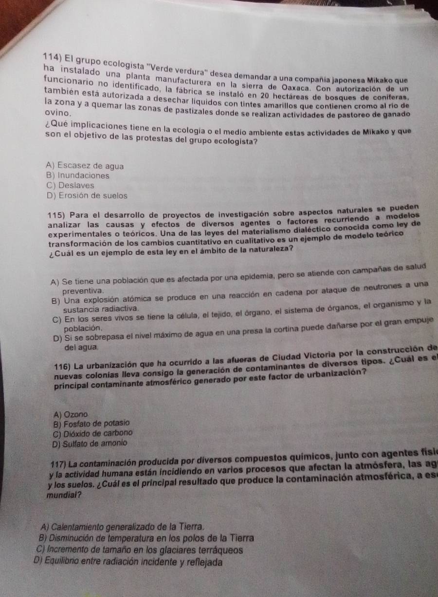 El grupo ecologista 'Verde verdura' desea demandar a una compañía japonesa Mikako que
ha instalado una planta manufacturera en la sierra de Oaxaca. Con autorización de un
funcionario no identificado, la fábrica se instaló en 20 hectáreas de bosques de coníferas,
también está autorizada a desechar liquidos con tintes amarillos que contienen cromo al río de
la zona y a quemar las zonas de pastizales donde se realizan actividades de pastoreo de ganado
ovino.
¿Qué implicaciones tiene en la ecología o el medío ambiente estas actividades de Mikako y que
son el objetivo de las protestas del grupo ecologista?
A) Escasez de agua
B) Inundaciones
C) Deslaves
D) Erosión de suelos
115) Para el desarrollo de proyectos de investigación sobre aspectos naturales se pueden
analizar las causas y efectos de diversos agentes o factores recurriendo a modelos
experimentales o teóricos. Una de las leyes del materialismo dialéctico conocida como ley de
transformación de los cambios cuantitativo en cualitativo es un ejemplo de modelo teórico
¿Cuál es un ejemplo de esta ley en el ámbito de la naturaleza?
A) Se tiene una población que es afectada por una epidemia, pero se atiende con campañas de salud
preventiva.
B) Una explosión atómica se produce en una reacción en cadena por ataque de neutrones a una
sustancia radiactiva
C) En los seres vivos se tiene la célula, el tejido, el órgano, el sistema de órganos, el organismo y la
población.
D) Si se sobrepasa el nivel máximo de agua en una presa la cortina puede dañarse por el gran empuje
del agua.
116) La urbanización que ha ocurrido a las afueras de Ciudad Victoria por la construcción de
nuevas colonias lleva consigo la generación de contaminantes de diversos tipos. ¿Cual es el
principal contaminante atmosférico generado por este factor de urbanización?
A) Ozono
B) Fosfato de potasio
C) Dióxido de carbono
D) Sulfato de amonio
117) La contaminación producida por diversos compuestos químicos, junto con agentes físio
y la actividad humana están incidiendo en varios procesos que afectan la atmósfera, las agr
y los suelos. ¿Cuál es el principal resultado que produce la contaminación atmosférica, a ese
mundial?
A) Calentamiento generalizado de la Tierra.
B) Disminución de temperatura en los polos de la Tierra
C) Incremento de tamaño en los glaciares terráqueos
D) Equilibrio entre radiación incidente y reflejada