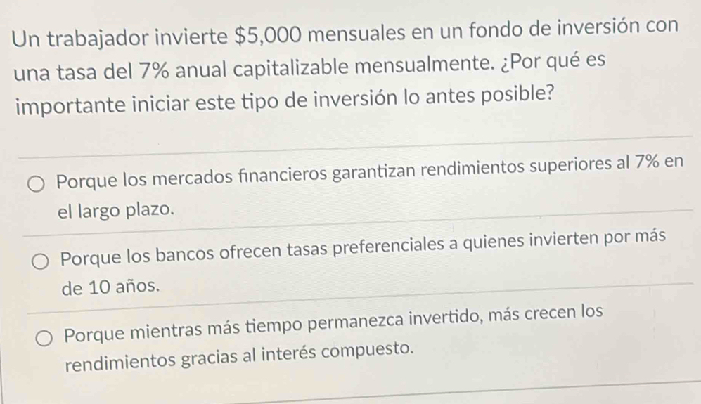 Un trabajador invierte $5,000 mensuales en un fondo de inversión con
una tasa del 7% anual capitalizable mensualmente. ¿Por qué es
importante iniciar este tipo de inversión lo antes posible?
Porque los mercados financieros garantizan rendimientos superiores al 7% en
el largo plazo.
Porque los bancos ofrecen tasas preferenciales a quienes invierten por más
de 10 años.
Porque mientras más tiempo permanezca invertido, más crecen los
rendimientos gracias al interés compuesto.