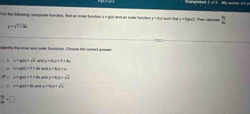 Completed: 5 of 9 My score: 4/9 p
For the following composite function, find an inner function u=g(x) and an outer function y=f(u) such that y=f(g(x)). Then calculate  dy/dx .
y=sqrt(7+9x)
ldentify the inner and outer functions. Choose the correct answer.
A u=g(x)=sqrt(x) and y=f(u)=7+9u
B u=g(x)=7+9x and y=f(u)=u
C. u=g(x)=7+9x and y=f(u)=sqrt(u)
D. u=g(x)=9x and y=f(u)=sqrt(u)
 dy/dx =□