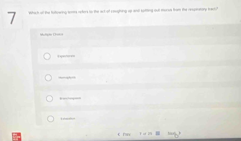 Which of the following terms refers to the act of coughing up and spitting out mucus from the respiratory tract?
Mulliple Choice
Expectorate
Hemoptysia
Brenchospasm
Exhalation
Pwy 7 of 25 Next