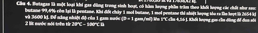 2783,85 m Va 17636, 42 k. 
Câu 4. Butagas là một loại khí gas dùng trong sinh hoạt, có hàm lượng phần trăm theo khối lượng các chất như sau: 
butane 99,4% còn lại là pentane. Khi đốt cháy 1 mol butane, 1 mol pentane thì nhiệt lượng tỏa ra lần lượt là 2654 kJ
và 3600 kJ. Để nâng nhiệt độ của 1 gam nước (D=1 gam/ml) lên 1°C cần 4,16 J. Khối lượng gas cần dùng để đun sôi 
2 lít nước nói trên từ 20°C-100°C1 a