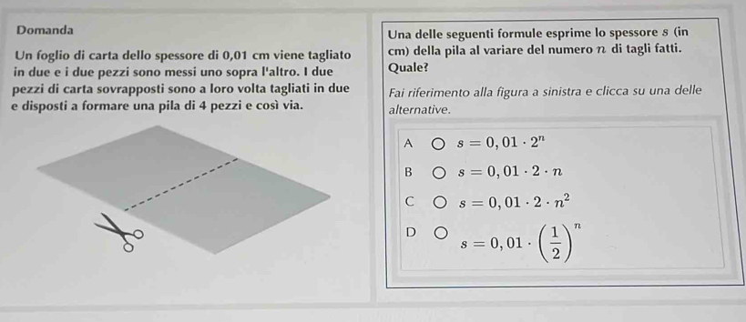 Domanda Una delle seguenti formule esprime lo spessore § (in
Un foglio di carta dello spessore di 0,01 cm viene tagliato cm) della pila al variare del numero n di tagli fatti.
in due e i due pezzi sono messi uno sopra l'altro. I due Quale?
pezzi di carta sovrapposti sono a loro volta tagliati in due Fai riferimento alla figura a sinistra e clicca su una delle
e disposti a formare una pila di 4 pezzi e così via. alternative.
A s=0,01· 2^n
B s=0,01· 2· n
C s=0,01· 2· n^2
D s=0,01· ( 1/2 )^n