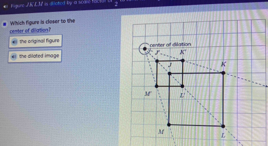 Figure JKL.M is dilated by a scale factor 2
Which figure is closer to the
center of dilation?
the original figure
the dilated image