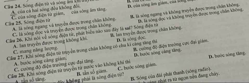 Sóng điện từ và sóng âm khi tuật
A. của cả hai sóng đều không đổi.
C. của sóng điện từ giảm, của sóng âm tăng. D. của sóng âm giảm, của sống u
A. là sóng ngang và truyền được trong chân không. B. là sóng ngang và không truyền được trong chân không.
Câu 25. Sóng điện từ
C. là sóng dọc và truyền được trong chân không. D. là sóng dọc và không truyền được trong chân không.
Câu 26. Khi nói về sóng điện từ, phát biểu nào sau đây là sai? Sóng điện từ
A. lan truyền được trong không khí. B. lan truyền được trong chân không.
B. cường độ điện trường cực đại giảm.
C. mang năng lượng. D. là sóng đọc.
Câu 27. Khi sóng điện từ truyền trong chân không có chu kì càng tăng thì
D. bước sóng tăng.
C. cường độ điện trường cực đại tăng. D. bước sóng càng tăng.
A. bước sóng càng giảm,
Câu 28. Khi sóng điện từ truyền từ nước vào không khí thì
B. tần số giảm. C. bựớc sóng giảm.
B. Sóng của đài phát thanh (sóng radio).
A tần số tăng. đây không phải là sóng điện từ?
páng phát ra từ ngọn nên đang cháy.