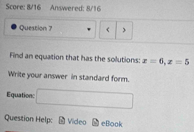 Score: 8/16 Answered: 8/16 
Question 7 < > 
Find an equation that has the solutions: x=6, x=5
Write your answer in standard form. 
Equation: □ 
Question Help: Video eBook