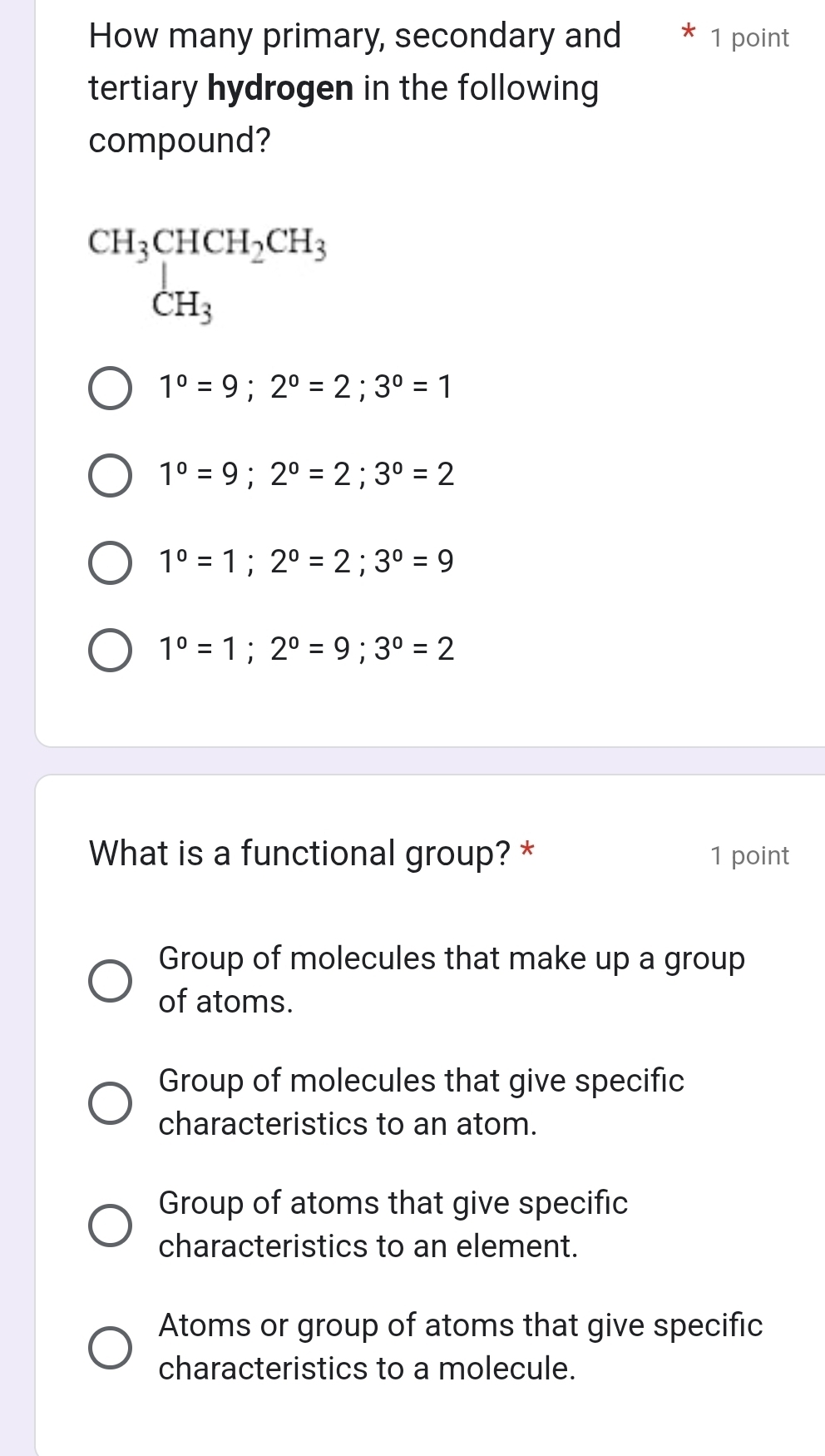 How many primary, secondary and 1 point
tertiary hydrogen in the following
compound?
beginarrayr CH_3CHCH_2CH_3 CH_3endarray
1°=9; 2°=2; 3°=1
1°=9; 2°=2; 3°=2
1°=1; 2°=2; 3°=9
1^0=1; 2^0=9; 3^0=2
What is a functional group? * 1 point
Group of molecules that make up a group
of atoms.
Group of molecules that give specific
characteristics to an atom.
Group of atoms that give specific
characteristics to an element.
Atoms or group of atoms that give specific
characteristics to a molecule.