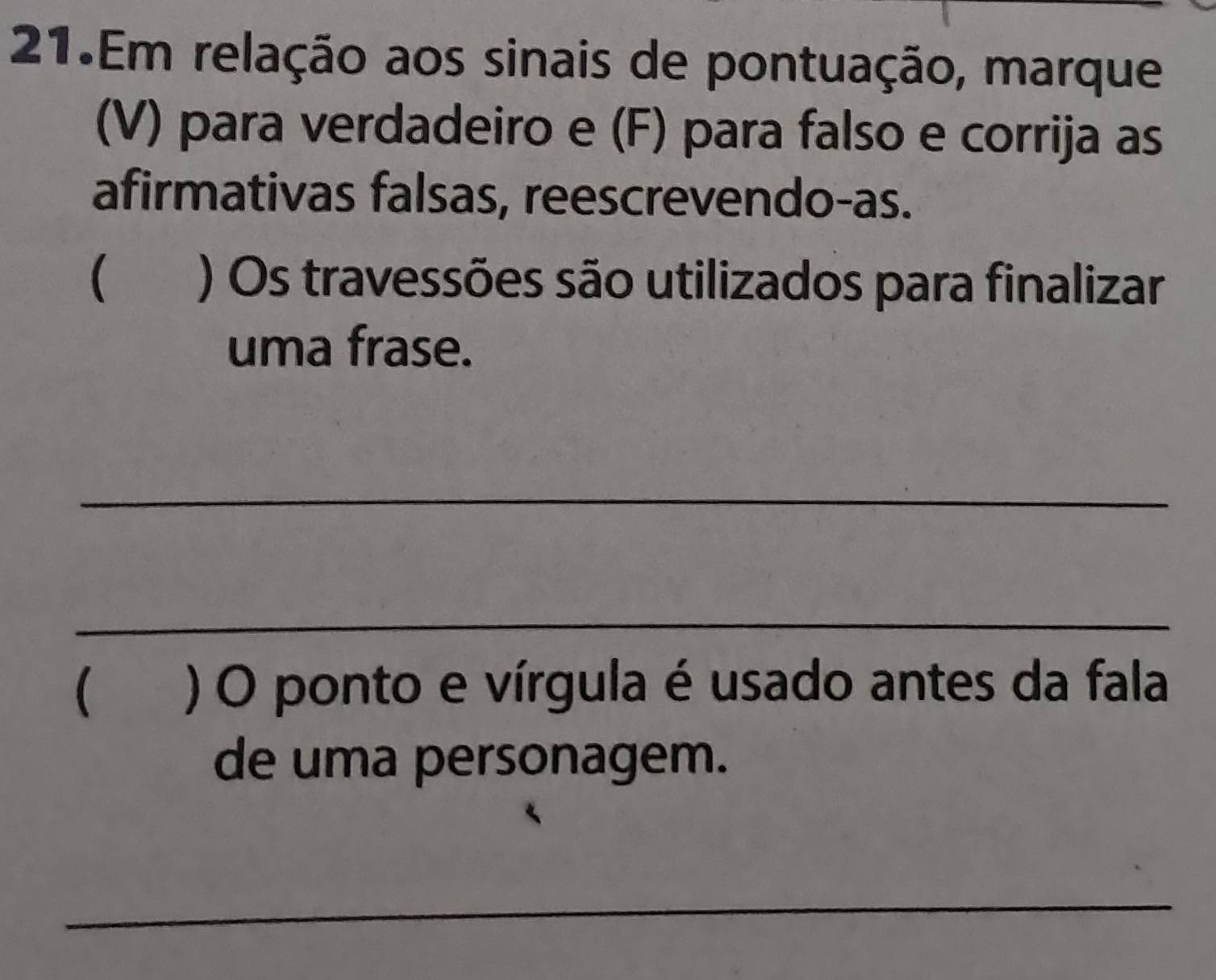 Em relação aos sinais de pontuação, marque 
(V) para verdadeiro e (F) para falso e corrija as 
afirmativas falsas, reescrevendo-as. 
) Os travessões são utilizados para finalizar 
uma frase. 
_ 
_ 
( ) O ponto e vírgula é usado antes da fala 
de uma personagem. 
_