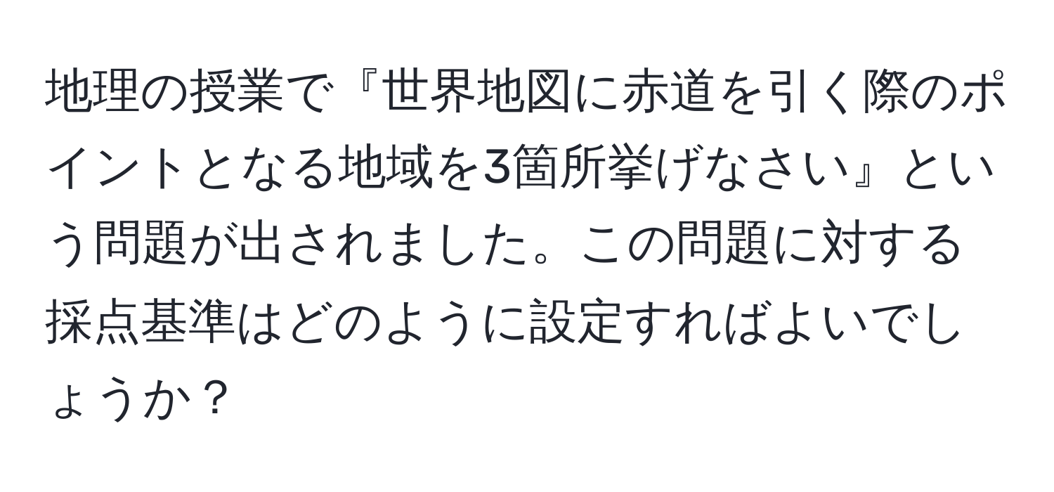 地理の授業で『世界地図に赤道を引く際のポイントとなる地域を3箇所挙げなさい』という問題が出されました。この問題に対する採点基準はどのように設定すればよいでしょうか？