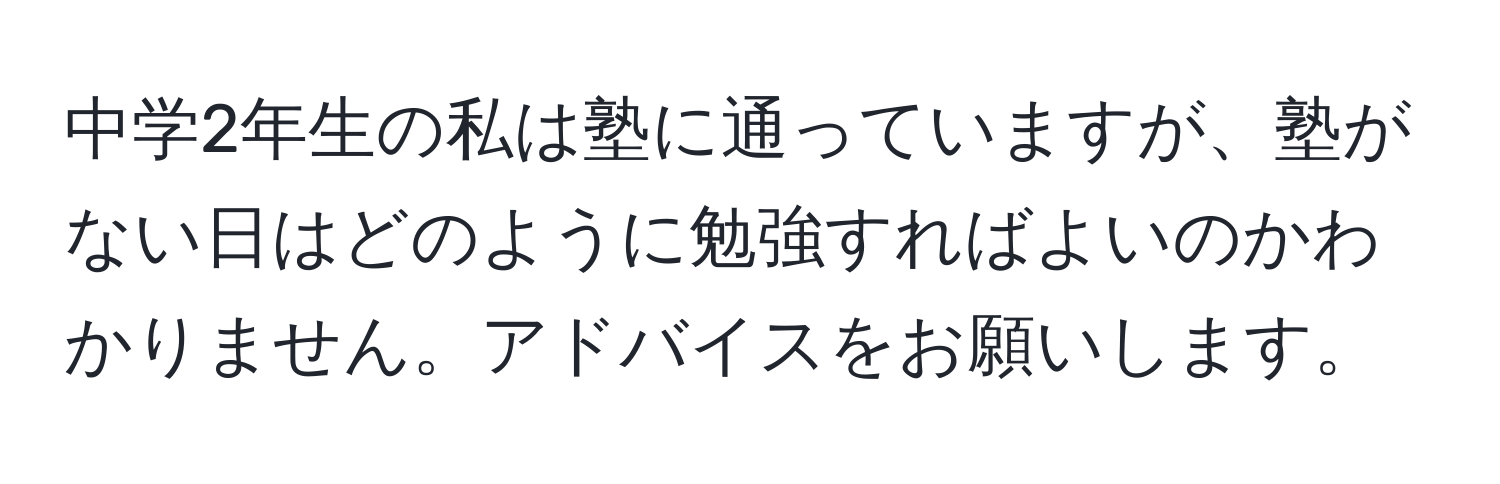 中学2年生の私は塾に通っていますが、塾がない日はどのように勉強すればよいのかわかりません。アドバイスをお願いします。