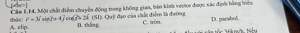 [ ]
Câu 1.14. Một chất điểm chuyển động trong không gian, bán kính vector được xác định bằng biểu
thức: vector r=3vector isin t+4vector jcos t+2vector k(SI). Quỹ đạo của chất điểm là đường
A. elip. B. thẳng. C. tròn. D. parabol.
tốc 36km/h. Nếu