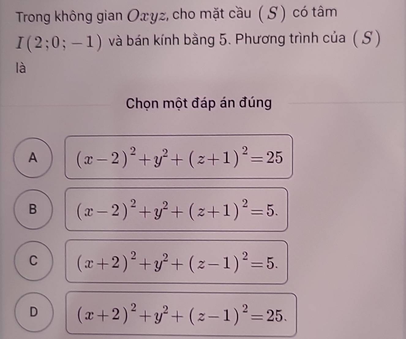 Trong không gian Oxyz, cho mặt cầu ( S) có tâm
I(2;0;-1) và bán kính bằng 5. Phương trình của ( S )
là
Chọn một đáp án đúng
A
(x-2)^2+y^2+(z+1)^2=25
B
(x-2)^2+y^2+(z+1)^2=5.
C
(x+2)^2+y^2+(z-1)^2=5.
D
(x+2)^2+y^2+(z-1)^2=25.