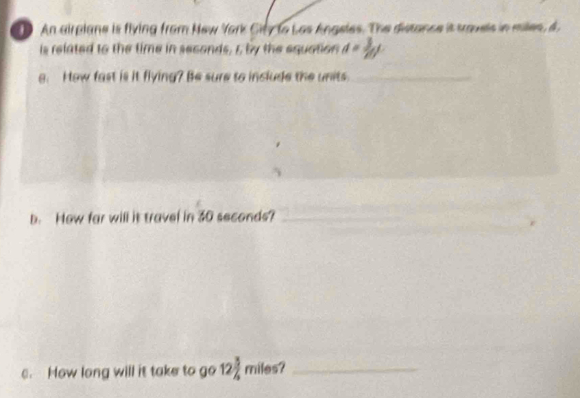 An airplane is flying from New York City to Las Angeles. The distance it travels in milles, A 
is related to the time in seconds, r, by the equation d= 3/20 L
g. How fast is it flying? Be sure to include the units._ 
b. How far will it travel in 30 seconds?_ 
c. How long will it take to go 122 miles?_